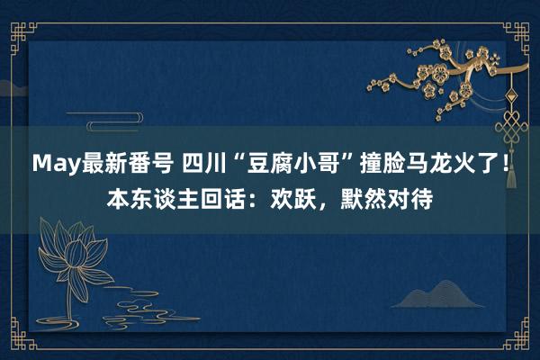 May最新番号 四川“豆腐小哥”撞脸马龙火了！本东谈主回话：欢跃，默然对待