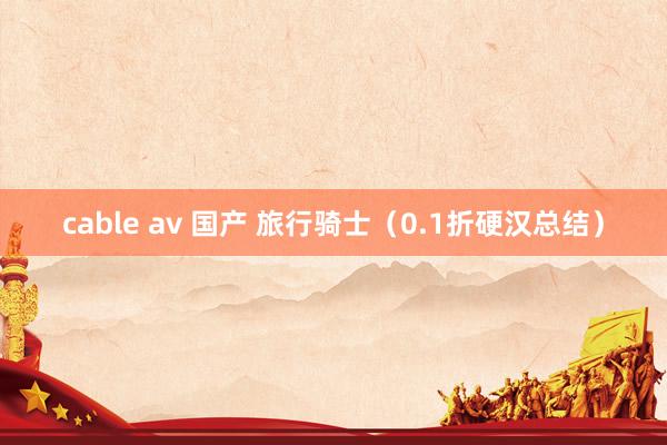 cable av 国产 旅行骑士(0.1折硬汉总结)
