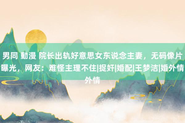 男同 動漫 院长出轨好意思女东说念主妻，无码像片曝光，网友：难怪主理不住|捉奸|婚配|王梦洁|婚外情