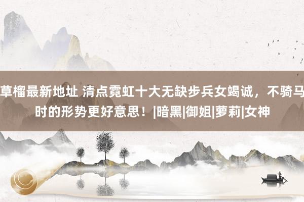 草榴最新地址 清点霓虹十大无缺步兵女竭诚，不骑马时的形势更好意思！|暗黑|御姐|萝莉|女神