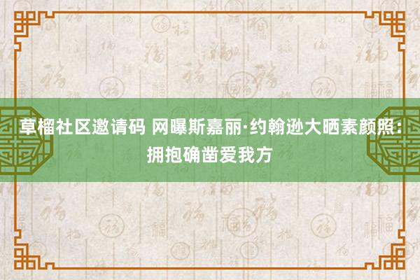 草榴社区邀请码 网曝斯嘉丽·约翰逊大晒素颜照：拥抱确凿爱我方