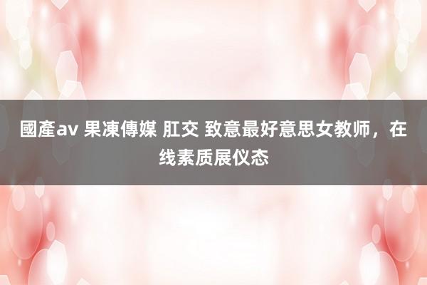 國產av 果凍傳媒 肛交 致意最好意思女教师，在线素质展仪态