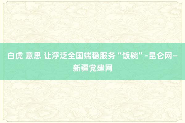 白虎 意思 让浮泛全国端稳服务“饭碗”-昆仑网—新疆党建网