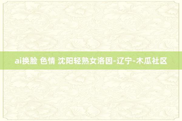 ai换脸 色情 沈阳轻熟女洛因-辽宁-木瓜社区