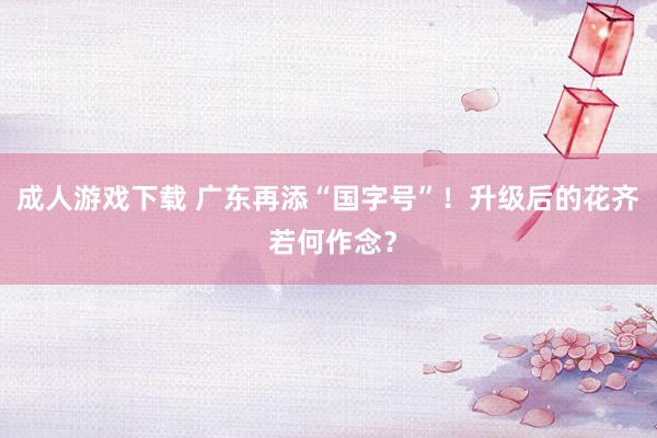 成人游戏下载 广东再添“国字号”！升级后的花齐 若何作念？