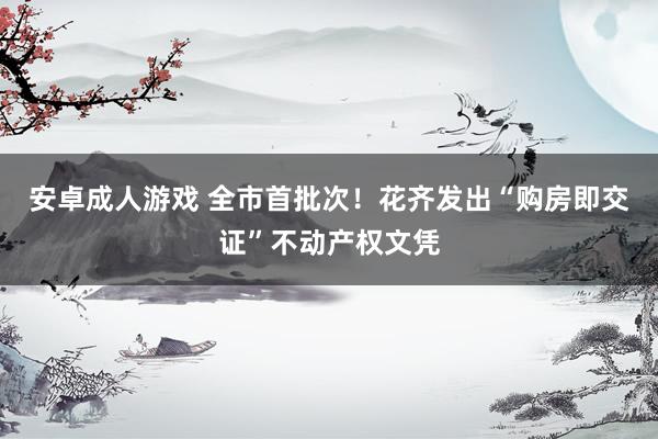 安卓成人游戏 全市首批次！花齐发出“购房即交证”不动产权文凭