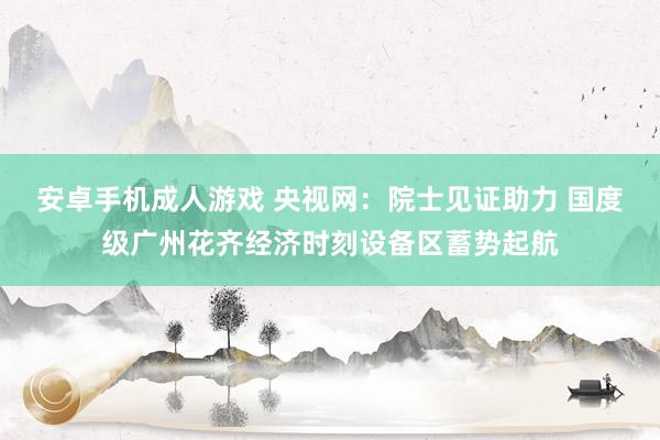 安卓手机成人游戏 央视网：院士见证助力 国度级广州花齐经济时刻设备区蓄势起航