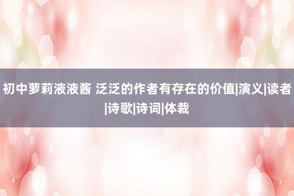 初中萝莉液液酱 泛泛的作者有存在的价值|演义|读者|诗歌|诗词|体裁