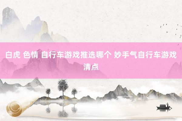 白虎 色情 自行车游戏推选哪个 妙手气自行车游戏清点
