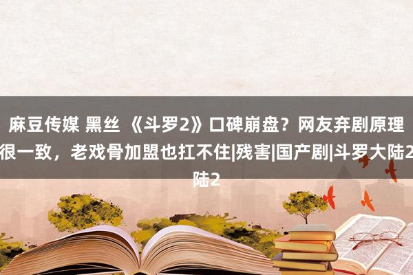 麻豆传媒 黑丝 《斗罗2》口碑崩盘？网友弃剧原理很一致，老戏骨加盟也扛不住|残害|国产剧|斗罗大陆2