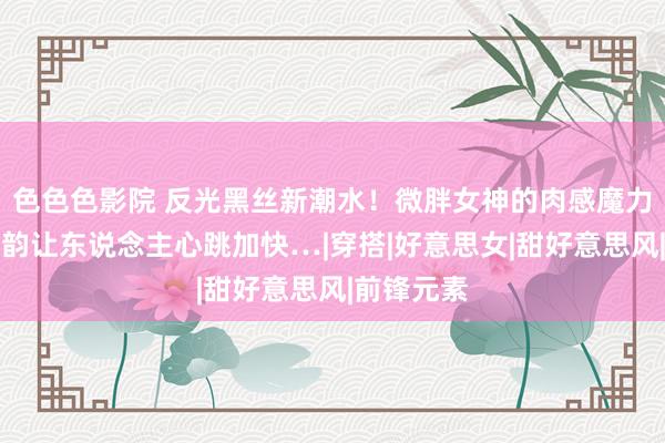 色色色影院 反光黑丝新潮水！微胖女神的肉感魔力，御姐风韵让东说念主心跳加快…|穿搭|好意思女|甜好意思风|前锋元素