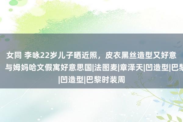 女同 李咏22岁儿子晒近照，皮衣黑丝造型又好意思又酷，与姆妈哈文假寓好意思国|法图麦|章泽天|凹造型|巴黎时装周