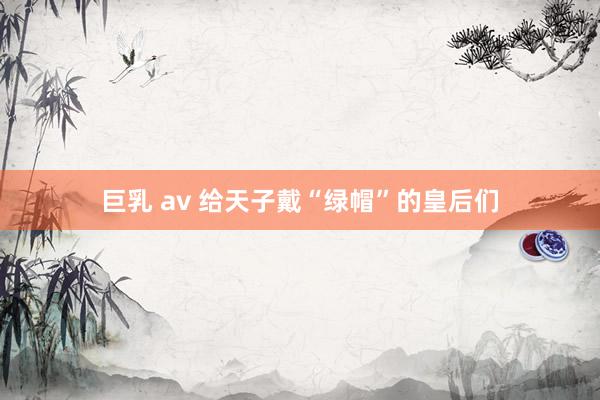 巨乳 av 给天子戴“绿帽”的皇后们