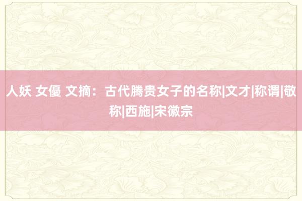 人妖 女優 文摘：古代腾贵女子的名称|文才|称谓|敬称|西施|宋徽宗