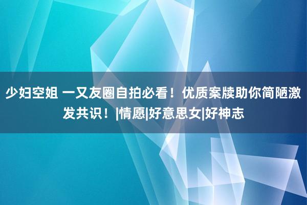 少妇空姐 一又友圈自拍必看！优质案牍助你简陋激发共识！|情愿|好意思女|好神志