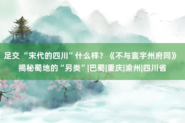 足交 “宋代的四川”什么样？《不与寰宇州府同》 揭秘蜀地的“另类”|巴蜀|重庆|渝州|四川省