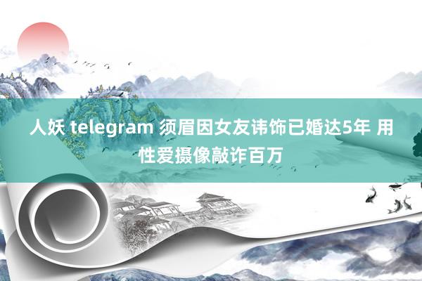 人妖 telegram 须眉因女友讳饰已婚达5年 用性爱摄像敲诈百万
