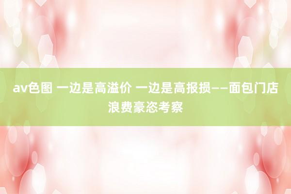 av色图 一边是高溢价 一边是高报损——面包门店浪费豪恣考察