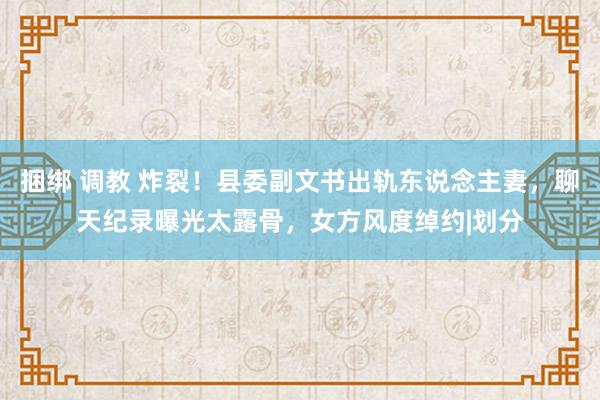 捆绑 调教 炸裂！县委副文书出轨东说念主妻，聊天纪录曝光太露骨，女方风度绰约|划分