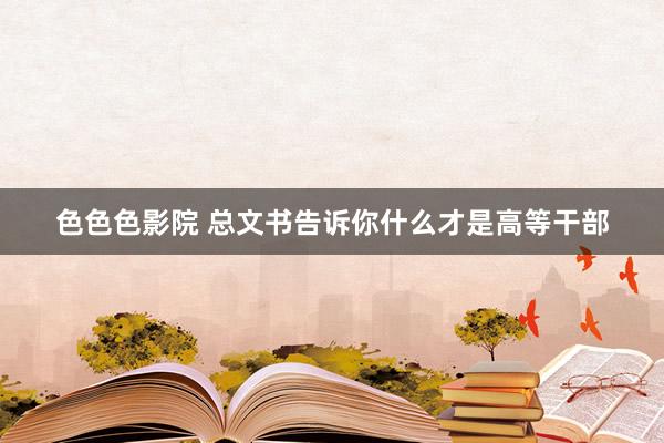 色色色影院 总文书告诉你什么才是高等干部
