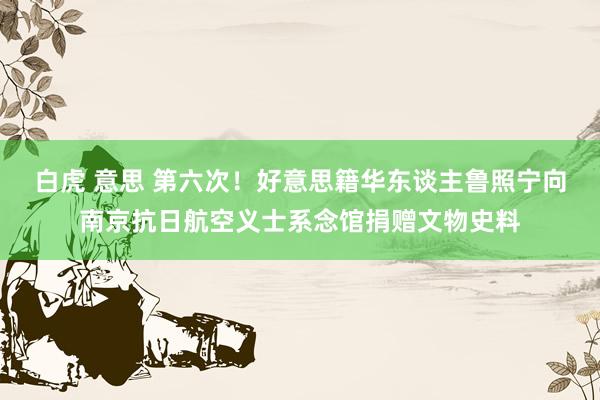 白虎 意思 第六次！好意思籍华东谈主鲁照宁向南京抗日航空义士系念馆捐赠文物史料