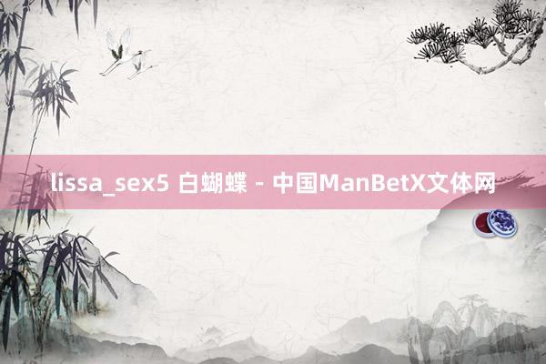lissa_sex5 白蝴蝶－中国ManBetX文体网