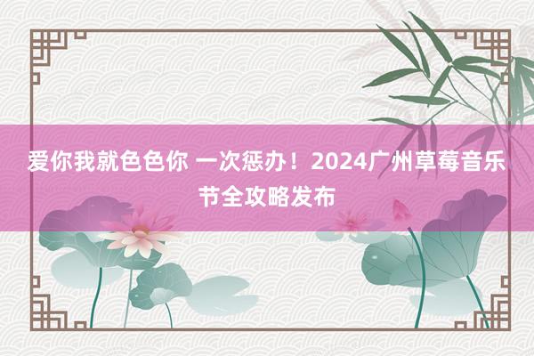 爱你我就色色你 一次惩办！2024广州草莓音乐节全攻略发布