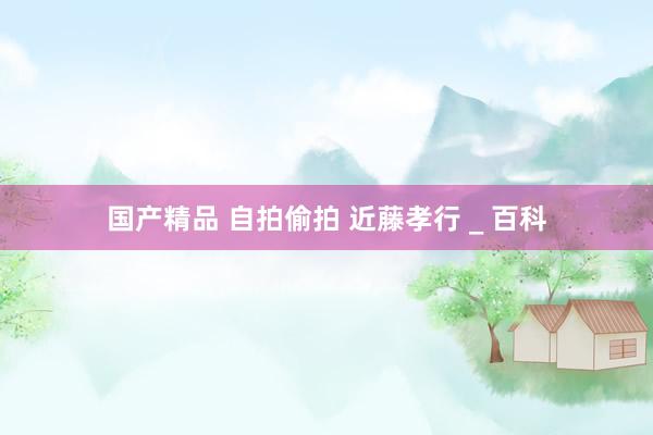 国产精品 自拍偷拍 近藤孝行 _ 百科