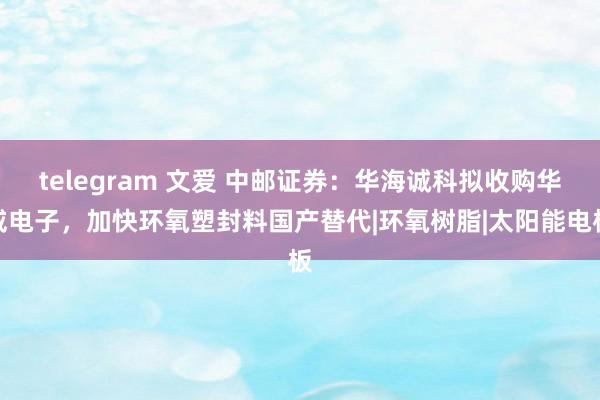 telegram 文爱 中邮证券：华海诚科拟收购华威电子，加快环氧塑封料国产替代|环氧树脂|太阳能电板