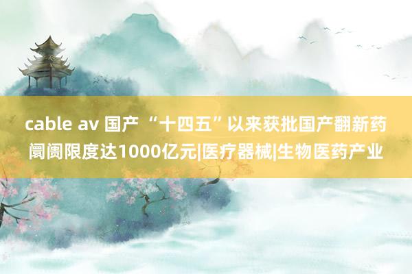 cable av 国产 “十四五”以来获批国产翻新药阛阓限度达1000亿元|医疗器械|生物医药产业