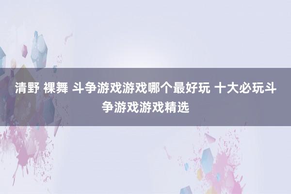 清野 裸舞 斗争游戏游戏哪个最好玩 十大必玩斗争游戏游戏精选