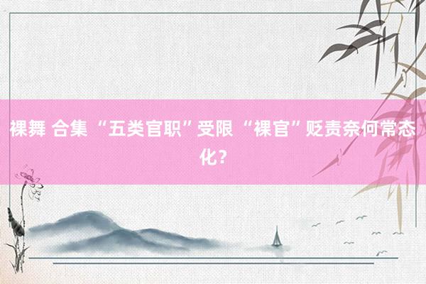 裸舞 合集 “五类官职”受限 “裸官”贬责奈何常态化？