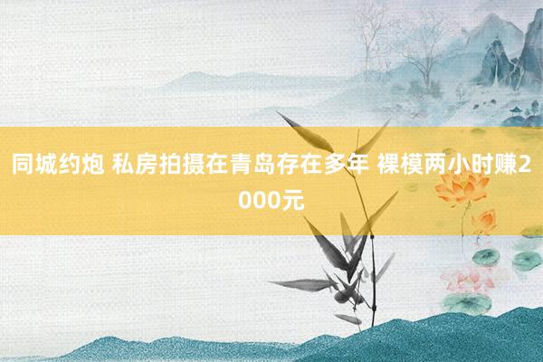 同城约炮 私房拍摄在青岛存在多年 裸模两小时赚2000元