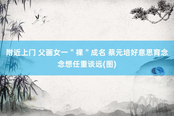 附近上门 父画女一＂裸＂成名 蔡元培好意思育念念想任重谈远(图)
