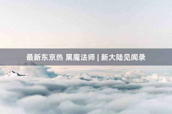最新东京热 黑魔法师 | 新大陆见闻录