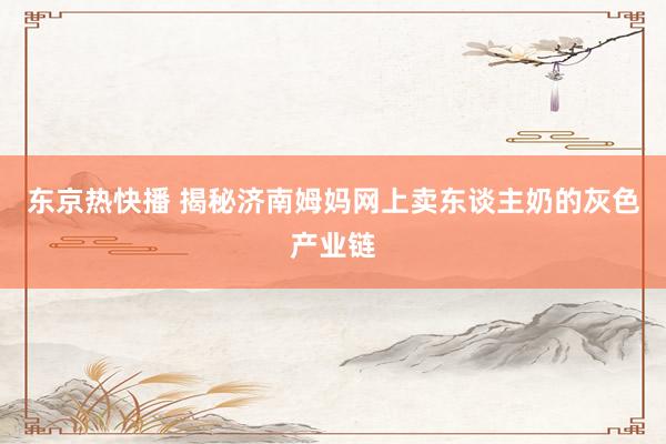 东京热快播 揭秘济南姆妈网上卖东谈主奶的灰色产业链