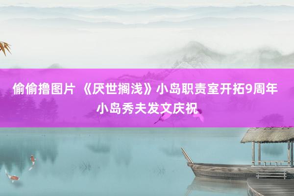 偷偷撸图片 《厌世搁浅》小岛职责室开拓9周年 小岛秀夫发文庆祝