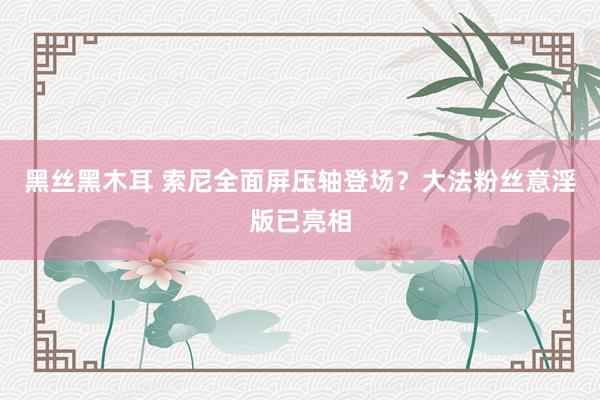 黑丝黑木耳 索尼全面屏压轴登场？大法粉丝意淫版已亮相
