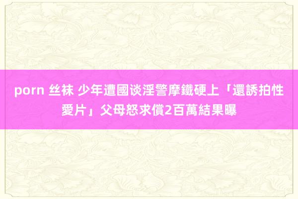 porn 丝袜 少年遭國谈淫警摩鐵硬上「還誘拍性愛片」　父母怒求償2百萬結果曝