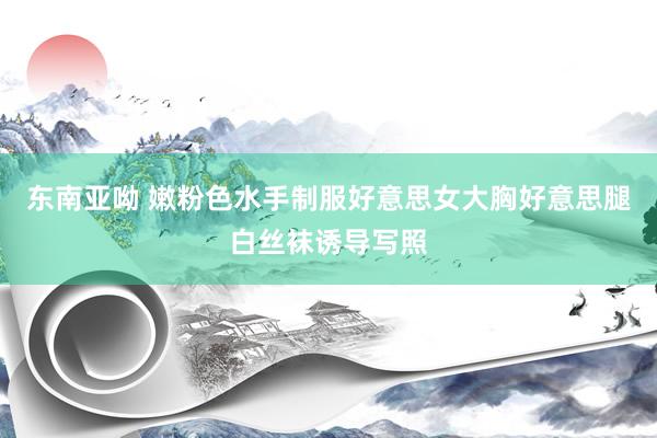东南亚呦 嫩粉色水手制服好意思女大胸好意思腿白丝袜诱导写照
