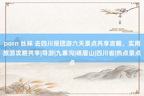 porn 丝袜 去四川报团游六天景点共享攻略，实用旅游攻略共享|导游|九寨沟|峨眉山|四川省|热点景点