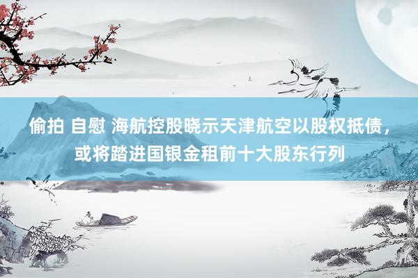 偷拍 自慰 海航控股晓示天津航空以股权抵债，或将踏进国银金租前十大股东行列