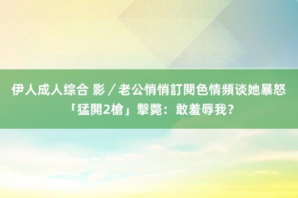 伊人成人综合 影／老公悄悄訂閱色情頻谈　她暴怒「猛開2槍」擊斃：敢羞辱我？