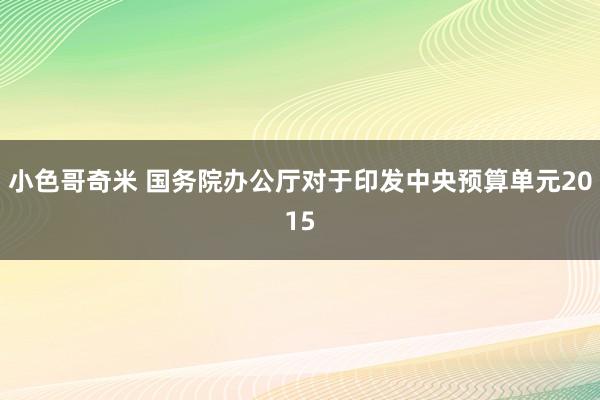 小色哥奇米 国务院办公厅对于印发中央预算单元2015