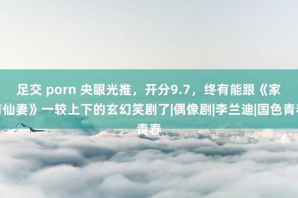 足交 porn 央眼光推，开分9.7，终有能跟《家有仙妻》一较上下的玄幻笑剧了|偶像剧|李兰迪|国色青春
