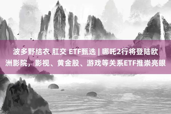波多野结衣 肛交 ETF甄选 | 哪吒2行将登陆欧洲影院，影视、黄金股、游戏等关系ETF推崇亮眼