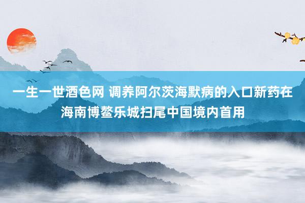 一生一世酒色网 调养阿尔茨海默病的入口新药在海南博鳌乐城扫尾中国境内首用