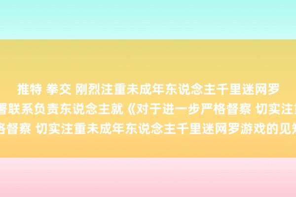 推特 拳交 刚烈注重未成年东说念主千里迷网罗游戏——国度新闻出书署联系负责东说念主就《对于进一步严格督察 切实注重未成年东说念主千里迷网罗游戏的见知》答记者问
