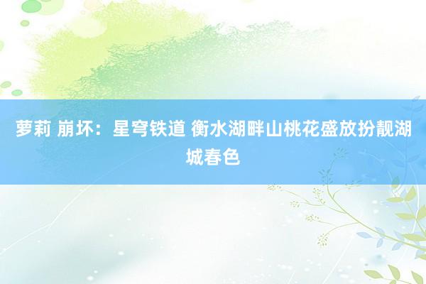萝莉 崩坏：星穹铁道 衡水湖畔山桃花盛放　扮靓湖城春色