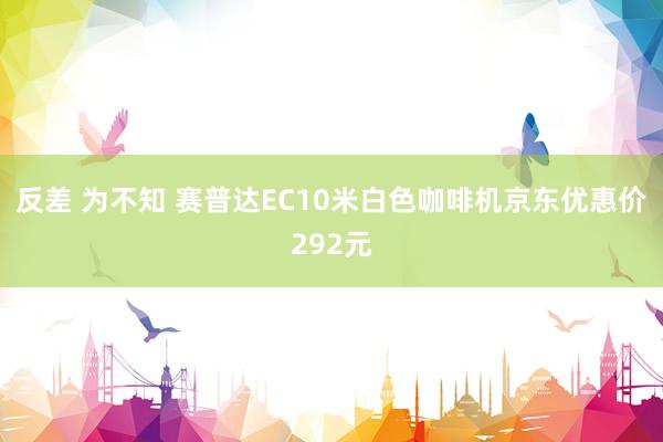 反差 为不知 赛普达EC10米白色咖啡机京东优惠价292元